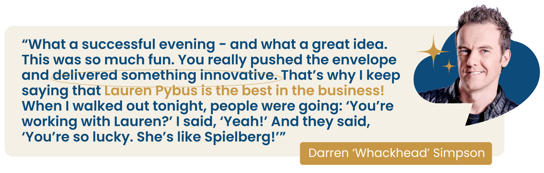 Quote from Darren 'Whackhead' Simpson: What a successful evening — and what a great idea. This was so much fun. You really pushed the envelope and delivered something innovative. That's why I keep saying that Lauren Pybus is the best in the business! When I walked out tonight, people were going: 'You're working with Lauren?' I said, 'Yeah!' And they said, 'You're so lucky. She's like Spielberg!'